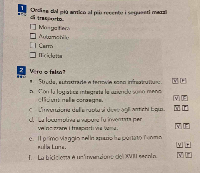 Ordina dal più antico al più recente i seguenti mezzi
di trasporto.
Mongolfiera
Automobile
Carro
Bicicletta
2 Vero o falso?
a. Strade, autostrade e ferrovie sono infrastrutture. V IF
b. Con la logistica integrata le aziende sono meno
efficienti nelle consegne.
V F
c. L'invenzione della ruota si deve agli antichi Egizi. V F
d. La locomotiva a vapore fu inventata per
velocizzare i trasporti via terra.
V F
e. Il primo viaggio nello spazio ha portato l’uomo
sulla Luna.
V F
f. La bicicletta è un’invenzione del XVIII secolo. V