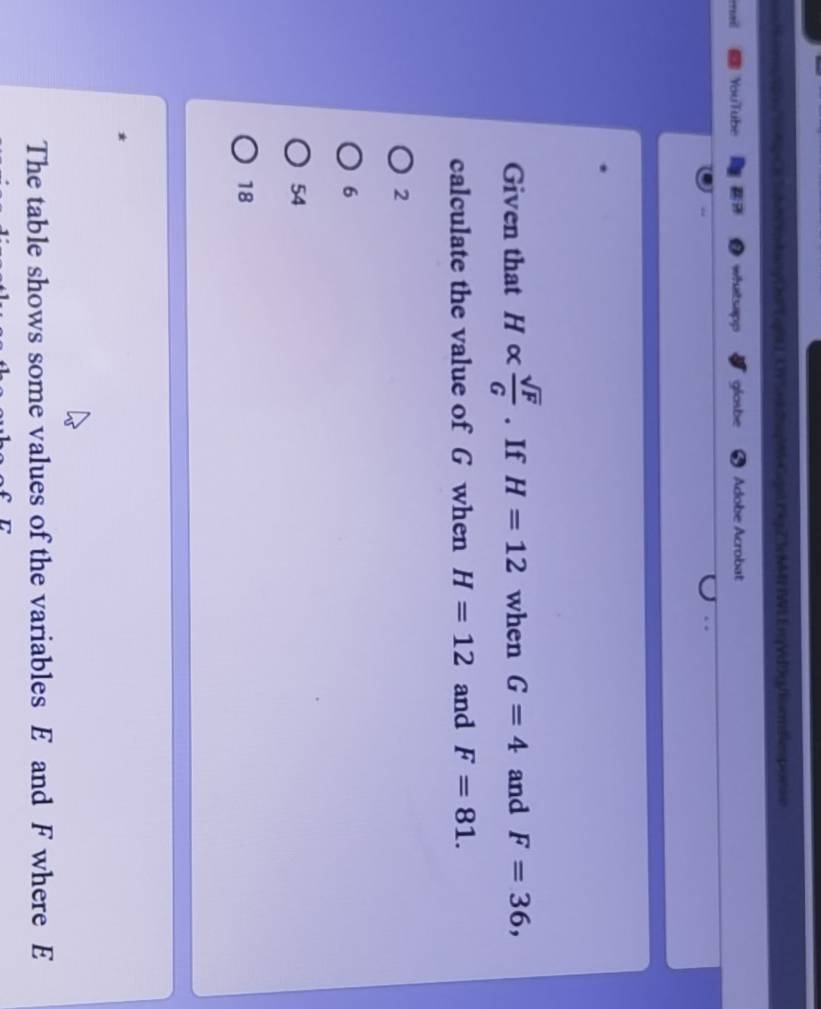 dutkanyDuP gt ) _3YSad2-GgslPgZ3cMM7 IWLErqVd0gemBesporse
YouTube whatsapp glasbe Adobe Acrobat
.
Given that Halpha  sqrt(F)/G . If H=12 when G=4 and F=36, 
calculate the value of G when H=12 and F=81.
2
6
54
18
The table shows some values of the variables E and F where E
C