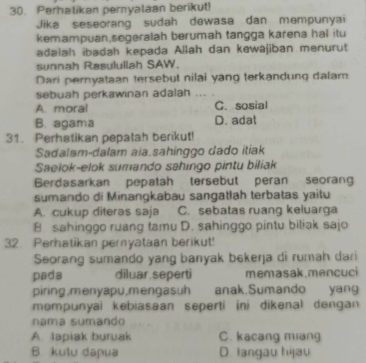 Perhatikan pernyalaan berikut!
Jika seseorang sudah dewasa dan mempunyai
kemampuan,segeralah berumah tangga karena hal itu
adalah ibadah kepada Allah dan kewäjiban menurut
sunnah Rasulullah SAW.
Dari pernyataan tersebut nilai yang terkandung dalam
sebuah perkawinan adalah .
A. moral C. sosial
B. agama D. adat
31. Perhatikan pepatah berikut!
Sadalam-dalam aia sahinggo dado itiak
Saelok-elok sumando sahingo pintu biliak
Berdasarkan pepatah tersebut peran seorang
sumando di Minangkabau sangatłah terbatas yaitu
A. cukup diteras saja C. sebatas ruang keluarga
B. sahinggo ruang tamu D. sahinggo pintu biliak sajo
32. Perhatikan peryataan berikut!
Seorang sumando yang banyak bekerja di rumah dari
pada diluar seperti memasak,mencuci
piring,menyapu,mengasuh anak.Sumando yang
mempunyai kebiasaan seperti ini dikenal dengan 
nama sumando
A. lapiak buruak C. kacang miang
B. kulu dapua D. langau hijau