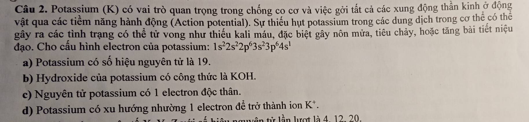 Potassium (K) có vai trò quan trọng trong chống co cơ và việc gởi tất cả các xung động thần kinh ở động
vật qua các tiềm năng hành động (Action potential). Sự thiếu hụt potassium trong các dung dịch trong cơ thể có thể
gây ra các tình trạng có thể tử vong như thiếu kali máu, đặc biệt gây nôn mửa, tiêu chảy, hoặc tăng bài tiết niệu
đạo. Cho cấu hình electron của potassium: 1s^22s^22p^63s^23p^64s^1
a) Potassium có số hiệu nguyên tử là 19.
b) Hydroxide của potassium có công thức là KOH.
c) Nguyên tử potassium có 1 electron độc thân.
d) Potassium có xu hướng nhường 1 electron để trở thành ion K *.
luên tử lần lợt là 4. 12. 20.