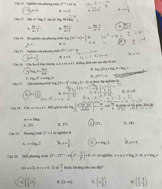 Nghiệm của phương trình 2^(3x-5)=16 là
A x=3. B. x=2. C. x=7. D. x= 1/3 .
Câu 13. Đặt a=log _32 , khi đó log _648 bǎng
A.  (3a-1)/a-1  B.  (3a+1)/a+1  C.  (4a-1)/a-1  D.  (4a+1)/a+1 
Câu 14. Số nghiệm của phương trình log _4(3x^2+x)= 1/2  là
A. 1. B. 5 . C. 0 . 2 D. 2 .
Câu 15. Nghiệm của phương trình 3^(2x+1)=3^(2-x) là
A, x= 1/3 . B. x=0. C. x=-1. D. x=1.
Câu 16. Cho ba số thực dương a,b, c và a!= 1.  Khẳng định nào sau đây là sai:
A log _ab= ln a/ln b .
B. log _a(bc)=log _ab+log _ac. ?
C. log _ab^a=alog _ab.
D. a^(log _a)b=b
Câu 17. Giải phương trình log _3(7x-1)^2=log _sqrt(3)(x-3) ta được tập nghiệm là
A. S=  1/2  ; B. S= - 1/3  . C. S= - 1/3 ; 1/2  . D. S=varnothing .
Câu 18. Cho a>0,a!= 1. Biết giá trị của log _ 1/a ( a^3sqrt[3](a^2)sqrt[5](a^3)/sqrt(a)sqrt[4](a) )=- m/n  , với  m/n  là phân số tối giản. Khi đó
m+n bằng
A. 231. B. 275 . C, 271. D. 185 .
Câu 19. Phương trình 2^x=3 có nghiệm là
A. x=log _32. B. x= 3/2 . C. x=log _23. D. x=3.
Câu 20. Biết phương trình 27^x-27^(1-x)-16(3^x- 3/3^x )+6=0 có nghiệm x=a,x=log _3b và x=log _3c
với a∈ Z,b>c>0 Ti số  b/c  thuộc khoảng nào sau đây?
A. ( 5/2 ;3). B. (3;+∈fty ). C. (1; 3/2 ). D. ( 3/2 ; 5/2 ).