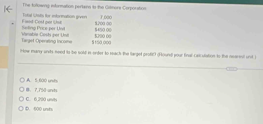 The following information pertains to the Gilmore Corporation
Total Units for information given 7,000
Fixed Cost per Unit $200.00
Selling Price per Unit $450.00
Variable Costs per Unit $200 00
Target Operating Income $150,000
How many units need to be sold in order to reach the target profit? (Round your final calculation to the nearest unit)
A. 5,600 units
B. 7,750 units
C. 6,200 units
D. 600 units