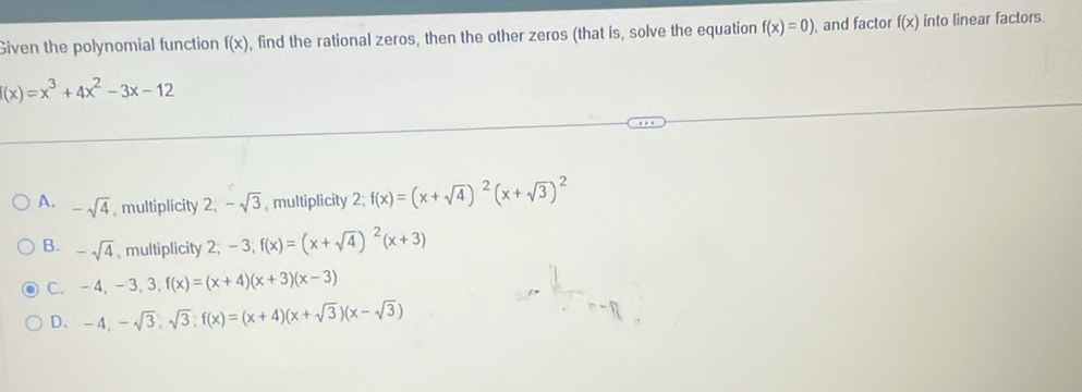 Given the polynomial function f(x) , find the rational zeros, then the other zeros (that is, solve the equation f(x)=0) , and factor f(x) into linear factors.
(x)=x^3+4x^2-3x-12
A. -sqrt(4) , multiplicity 2; -sqrt(3) , multiplicity 2; f(x)=(x+sqrt(4))^2(x+sqrt(3))^2
B. -sqrt(4) , multiplicity 2; -3; f(x)=(x+sqrt(4))^2(x+3)
C. -4, -3, 3, f(x)=(x+4)(x+3)(x-3)
D. -4, -sqrt(3), sqrt(3); f(x)=(x+4)(x+sqrt(3))(x-sqrt(3))