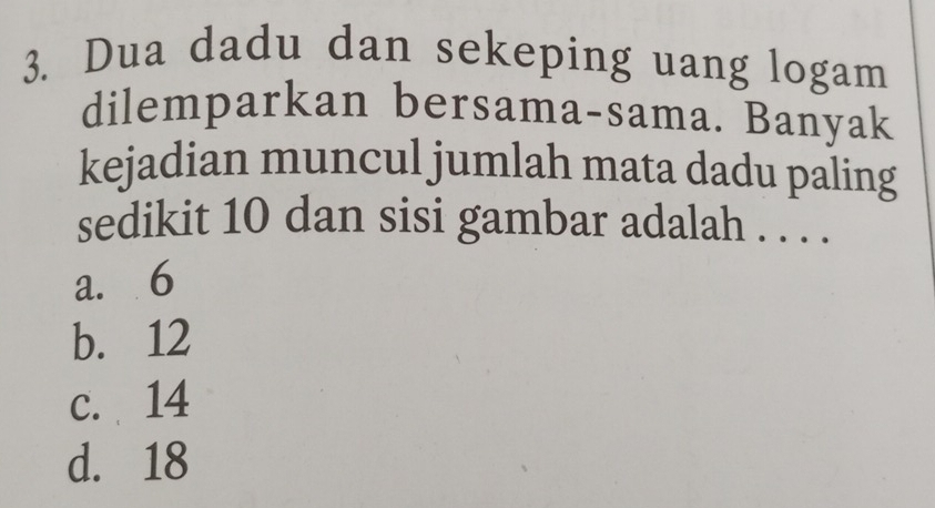 Dua dadu dan sekeping uang logam
dilemparkan bersama-sama. Banyak
kejadian muncul jumlah mata dadu paling
sedikit 10 dan sisi gambar adalah . . . .
a. 6
b. 12
c. 14
d. 18