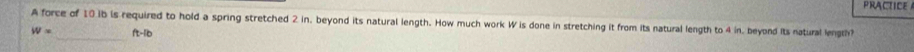 PRACTICE 
A force of 10 ib is required to hold a spring stretched 2 in, beyond its natural length. How much work W is done in stretching it from its natural length to 4 in. beyond Its natural length
W= _ ft-lib