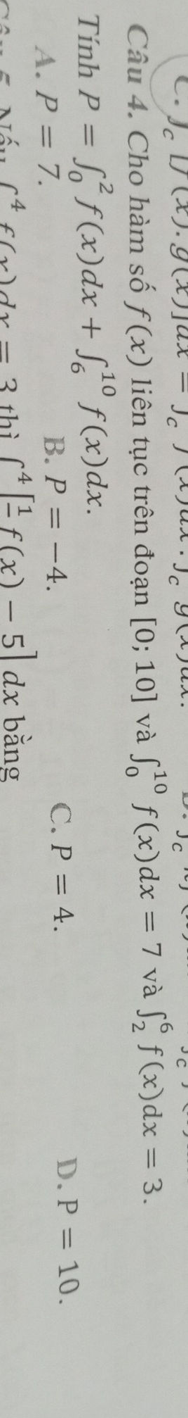 g[C[f(x).g(x)]ax C y
Câu 4. Cho hàm số f(x) liên tục trên đoạn [0;10] và ∈t _0^((10)f(x)dx=7 và ∈t _2^6f(x)dx=3. 
Tính P=∈t _0^2f(x)dx+∈t _6^(10)f(x)dx.
A. P=7.
B. P=-4.
C. P=4. D. P=10.
∈t ^4)f(x)dx=3 thì ∈t^4[frac 1f(x)-5]dx bằng