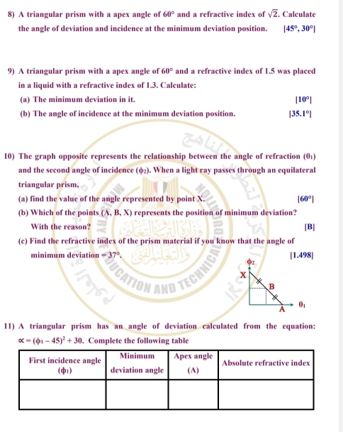 A triangular prism with a apex angle of 60° and a refractive index of sqrt(2). Calculate
the angle of deviation and incidence at the minimum deviation position. [45°,30°]
9) A triangular prism with a apex angle of 60° and a refractive index of 1.5 was placed
in a liquid with a refractive index of 1.3. Calculate:
(a) The minimum deviation in it. |10°|
(b) The angle of incidence at the minimum deviation position. |35.1°|
10) The graph opposite represents the relationship between the angle of refraction (θ _1)
and the second angle of incidence (φ₂). When a light ray passes through an equilateral
triangular prism.
(a) find the value of the angle represented by point X. |60°|
(b) Which of the points (A,B,X) represents the position of minimum deviation?
With the reason? [B]
(c) Find the refractive index of the prism material if you know that the angle of
minimum deviation =37° [1.498]
2
x
B
θ _1
A
11) A triangular prism has an angle of deviation calculated from the equation:
alpha =(phi _1-45)^2+30. Complete the following table