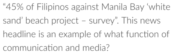 “ 45% of Filipinos against Manila Bay ‘white 
sand' beach project - survey”. This news 
headline is an example of what function of 
communication and media?