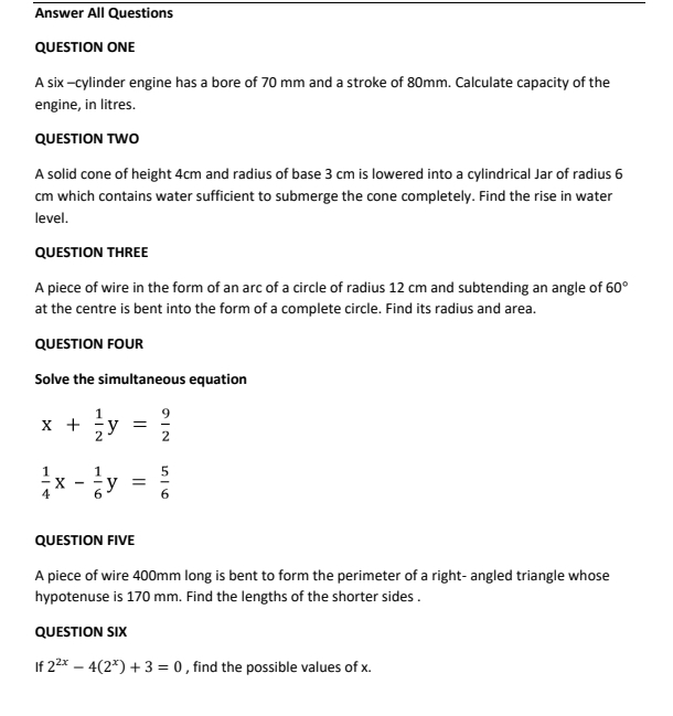 Answer All Questions 
QUESTION ONE 
A six -cylinder engine has a bore of 70 mm and a stroke of 80mm. Calculate capacity of the 
engine, in litres. 
QUESTION TWO 
A solid cone of height 4cm and radius of base 3 cm is lowered into a cylindrical Jar of radius 6
cm which contains water sufficient to submerge the cone completely. Find the rise in water 
level. 
QUESTION THREE 
A piece of wire in the form of an arc of a circle of radius 12 cm and subtending an angle of 60°
at the centre is bent into the form of a complete circle. Find its radius and area. 
QUESTION FOUR 
Solve the simultaneous equation
x+ 1/2 y= 9/2 
 1/4 x- 1/6 y= 5/6 
QUESTION FIVE 
A piece of wire 400mm long is bent to form the perimeter of a right- angled triangle whose 
hypotenuse is 170 mm. Find the lengths of the shorter sides . 
QUESTION SIX 
If 2^(2x)-4(2^x)+3=0 , find the possible values of x.