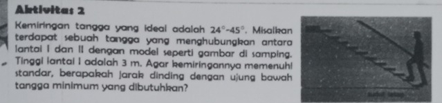 Abtivitas 2 
Kemiringan tangga yang ideal adalah 24°-45°. Misalka 
terdapat sebuah tangga yang menghubungkan antara 
antai I dan II dengan model seperti gambar di samping 
Tinggi lantai I adalah 3 m. Agar kemiringannya memenuh 
standar, berapakah jarak dinding dengan ujung bawah 
tangga minimum yang dibutuhkan?