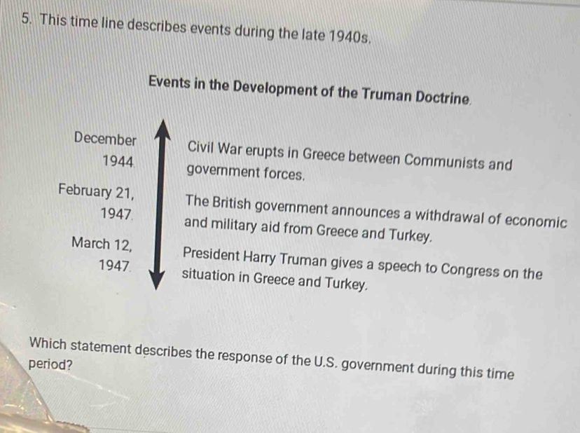 This time line describes events during the late 1940s. 
Events in the Development of the Truman Doctrine. 
December Civil War erupts in Greece between Communists and 
1944 government forces. 
February 21, The British government announces a withdrawal of economic 
1947 and military aid from Greece and Turkey. 
March 12, President Harry Truman gives a speech to Congress on the 
1947 situation in Greece and Turkey. 
Which statement describes the response of the U.S. government during this time 
period?