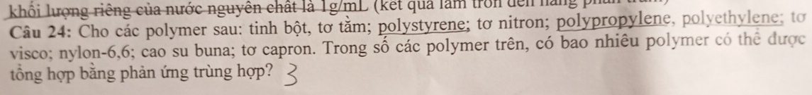 khối lượng riêng của nước nguyên chất là 1g/mL (kết qua làm tron đễn nàng p 
Câu 24: Cho các polymer sau: tinh bột, tơ tằm; polystyrene; tơ nitron; polypropylene, polyethylene; tơ 
visco; nylon- 6, 6; cao su buna; tơ capron. Trong số các polymer trên, có bao nhiêu polymer có thể được 
tổng hợp bằng phản ứng trùng hợp?