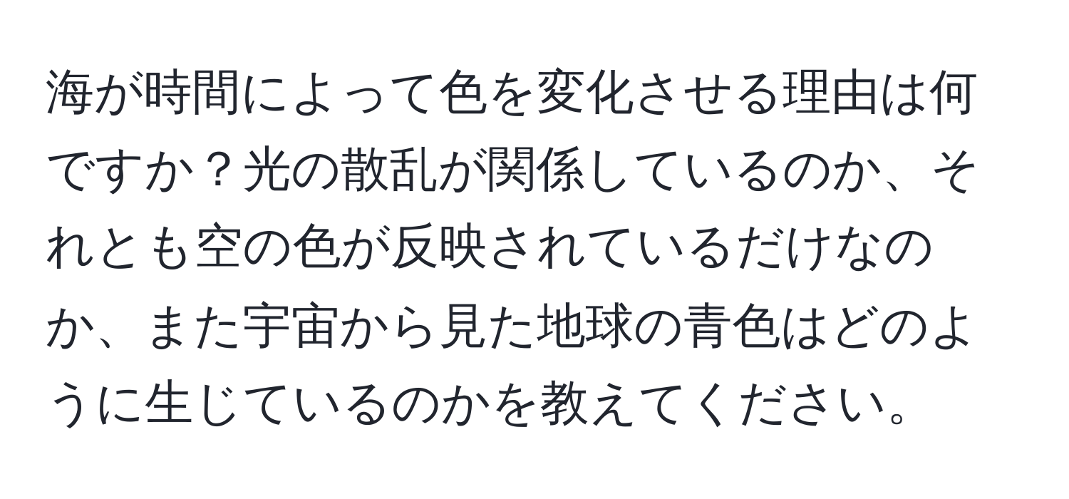 海が時間によって色を変化させる理由は何ですか？光の散乱が関係しているのか、それとも空の色が反映されているだけなのか、また宇宙から見た地球の青色はどのように生じているのかを教えてください。