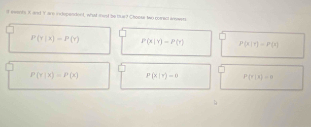 If events X and Y are independent, what must be true? Choose two correct answers
P(Y|X)=P(Y)
P(X|Y)=P(Y)
P(x|Y)=P(x)
P(Y|X)=P(X)
P(X|Y)=0
P(Y|X)=0