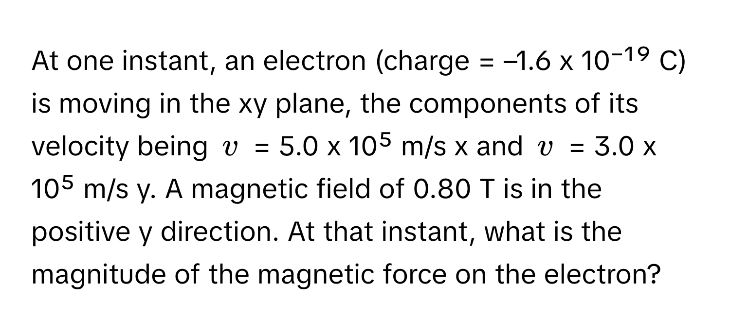 At one instant, an electron (charge = –1.6 x 10⁻¹⁹ C) is moving in the xy plane, the components of its velocity being  $v$ = 5.0 x 10⁵ m/s x and $v$ = 3.0 x 10⁵ m/s y. A magnetic field of 0.80 T is in the positive y direction. At that instant, what is the magnitude of the magnetic force on the electron?