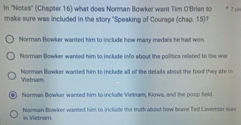 In "Notes" (Chapter 16) what does Norman Bowker want Tim O'Brien to * 2 pa
make sure was included in the story "Speaking of Courage (chap. 15)?
Norman Bowker wanted him to include how many medals he had won.
Norman Bowker wanted him to include info about the politics related to the war
Norman Bowker wanted him to include all of the details about the food they ate in
Vietnam.
Norman Bowker wanted him to include Vietnam, Kiowa, and the poop field.
Norman Bowker wanted him to include the truth about how brave Ted Lavender was
in Vietnam