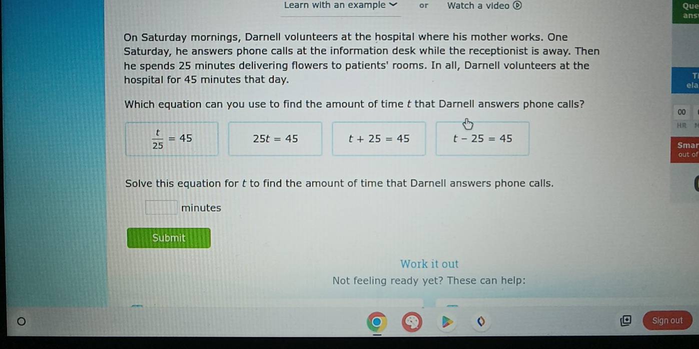 Learn with an example or Watch a video ⓑ Que
ans
On Saturday mornings, Darnell volunteers at the hospital where his mother works. One
Saturday, he answers phone calls at the information desk while the receptionist is away. Then
he spends 25 minutes delivering flowers to patients' rooms. In all, Darnell volunteers at the
hospital for 45 minutes that day.
T
ela
Which equation can you use to find the amount of time t that Darnell answers phone calls?
00
HR
 t/25 =45
25t=45 t+25=45 t-25=45
Smar
out of
Solve this equation for t to find the amount of time that Darnell answers phone calls.
minutes
Submit
Work it out
Not feeling ready yet? These can help:
Sign out