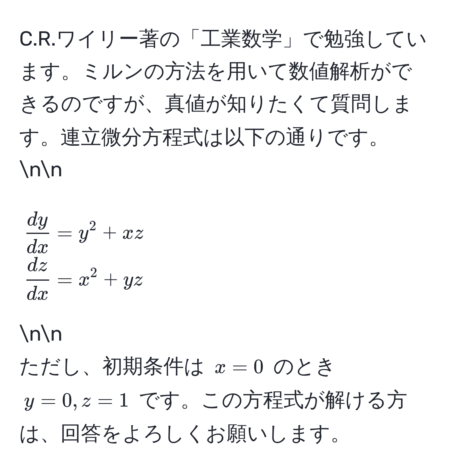 ワイリー著の「工業数学」で勉強しています。ミルンの方法を用いて数値解析ができるのですが、真値が知りたくて質問します。連立微分方程式は以下の通りです。nn
[
 dy/dx  = y^(2 + xz 
fracdz)dx = x^2 + yz
]nn
ただし、初期条件は (x=0) のとき (y=0, z=1) です。この方程式が解ける方は、回答をよろしくお願いします。