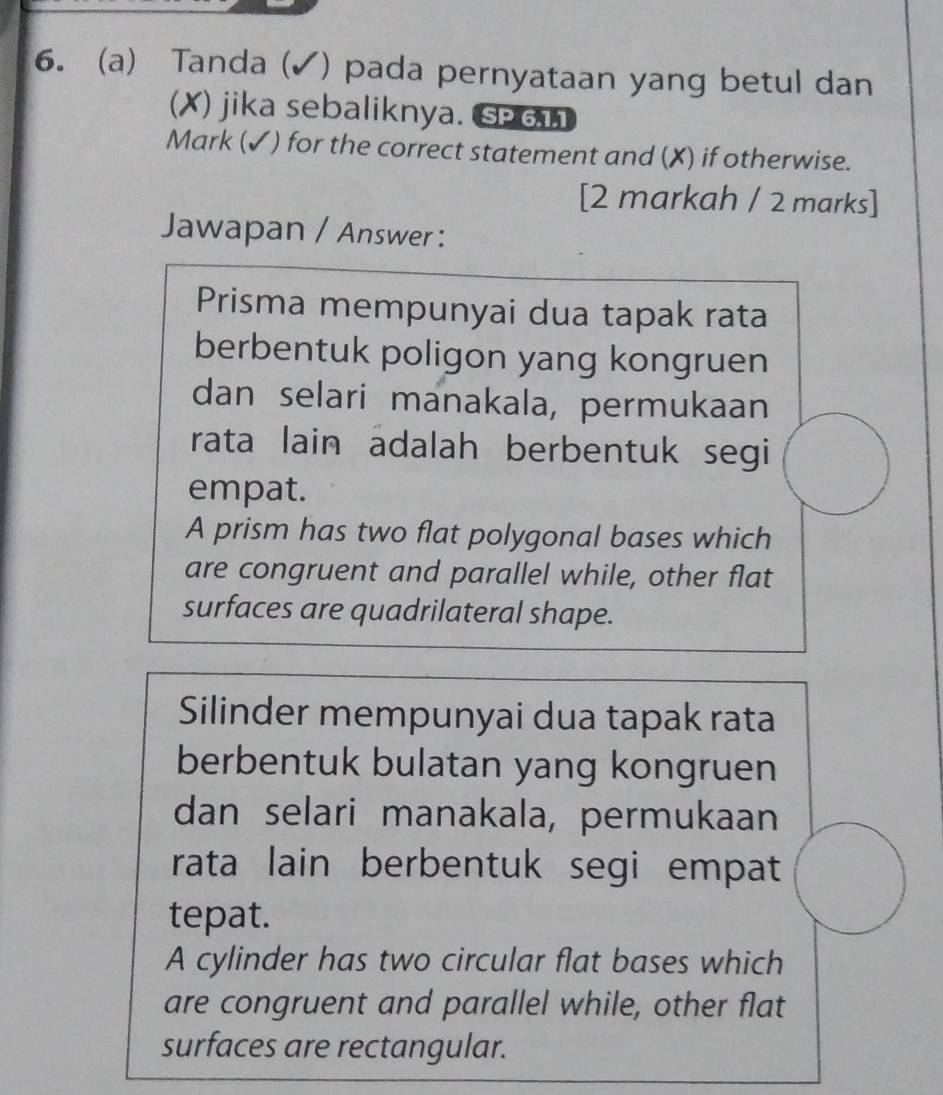 Tanda (✓) pada pernyataan yang betul dan
(X) jika sebaliknya. SP 611
Mark (✓) for the correct statement and (X) if otherwise.
[2 markah / 2 marks]
Jawapan / Answer :
Prisma mempunyai dua tapak rata
berbentuk poligon yang kongruen
dan selari manakala, permukaan
rata lain adalah berbentuk segi
empat.
A prism has two flat polygonal bases which
are congruent and parallel while, other flat
surfaces are quadrilateral shape.
Silinder mempunyai dua tapak rata
berbentuk bulatan yang kongruen
dan selari manakala, permukaan
rata lain berbentuk segi empat
tepat.
A cylinder has two circular flat bases which
are congruent and parallel while, other flat
surfaces are rectangular.