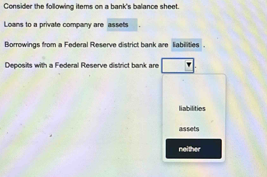 Consider the following items on a bank's balance sheet.
Loans to a private company are assets
Borrowings from a Federal Reserve district bank are liabilities .
Deposits with a Federal Reserve district bank are
liabilities
assets
neither