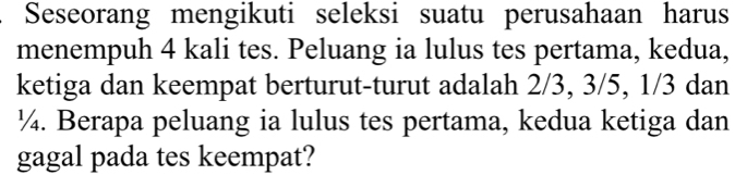 Seseorang mengikuti seleksi suatu perusahaan harus 
menempuh 4 kali tes. Peluang ia lulus tes pertama, kedua, 
ketiga dan keempat berturut-turut adalah 2/3, 3/5, 1/3 dan
¼. Berapa peluang ia lulus tes pertama, kedua ketiga dan 
gagal pada tes keempat?