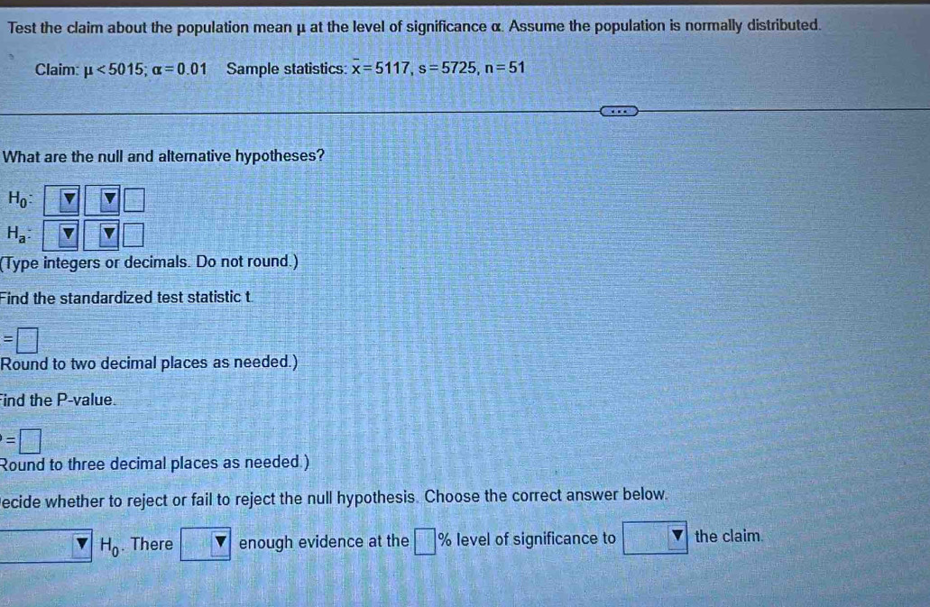 Test the claim about the population mean μ at the level of significance α. Assume the population is normally distributed. 
Claim: mu <5015</tex>; alpha =0.01 Sample statistics: overline x=5117, s=5725, n=51
What are the null and alternative hypotheses?
H_0 :
H_a : 
(Type integers or decimals. Do not round.) 
Find the standardized test statistic t
=□
Round to two decimal places as needed.) 
Find the P -value.
=□
Round to three decimal places as needed.) 
ecide whether to reject or fail to reject the null hypothesis. Choose the correct answer below.
x=□° H_0. There enough evidence at the □ % level of significance to the claim.