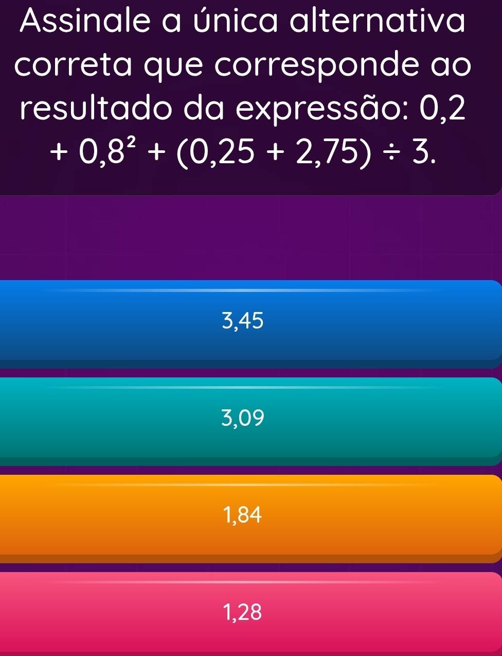 Assinale a única alternativa
correta que corresponde ao
resultado da expressão: 0,2
+0,8^2+(0,25+2,75)/ 3.
3,45
3,09
1,84
1,28