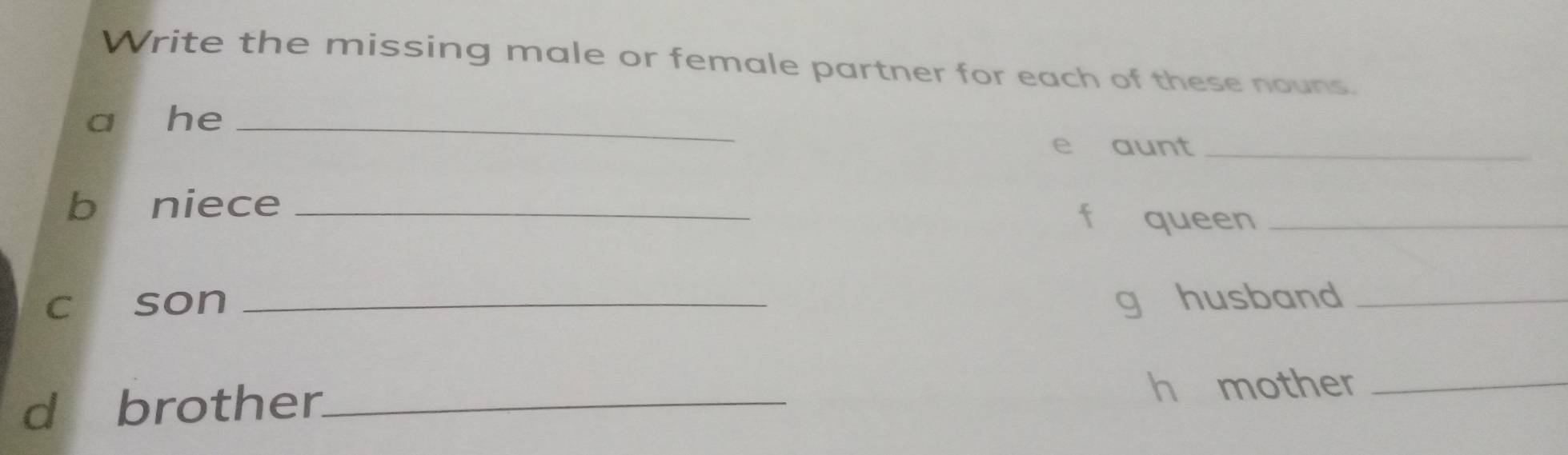 Write the missing male or female partner for each of these nouns. 
a he_ 
e aunt_ 
b niece_ 
queen_ 
c son _g husband_ 
d brother_ h mother_