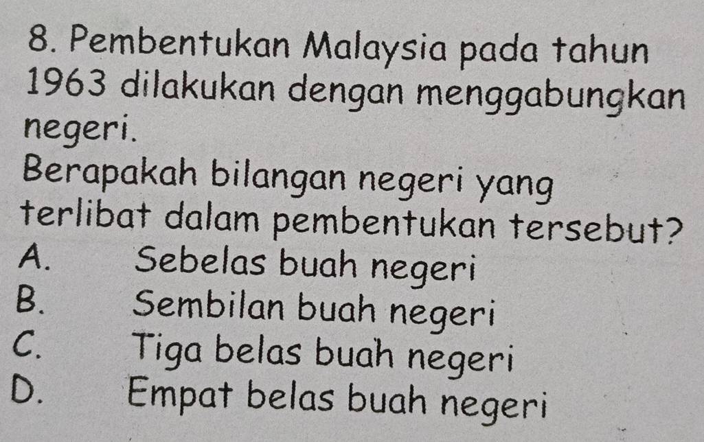 Pembentukan Malaysia pada tahun
1963 dilakukan dengan menggabungkan
negeri.
Berapakah bilangan negeri yang
terlibat dalam pembentukan tersebut?
A. Sebelas buah negeri
B. Sembilan buah negeri
C. Tiga belas buah negeri
D. Empat belas buah negeri