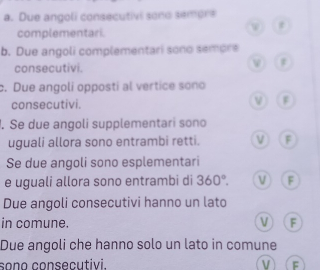 Due angoli consecutivi sono sempre
t
complementari.
b. Due angoli complementari sono sempre
consecutivi.
v
c. Due angoli opposti al vertice sono
consecutivi. ν F
1. Se due angoli supplementari sono
uguali allora sono entrambi retti. ν F
Se due angoli sono esplementari
e uguali allora sono entrambi di 360°. F
Due angoli consecutivi hanno un lato
in comune. v F
Due angoli che hanno solo un lato in comune
sono consecutivi. V F