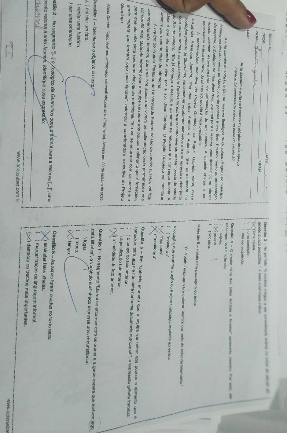 ESCOLA:_
DATA_  Questão 3 - No período "A espécie chegou a ser considerada ararta no tso do derdo  d 
_
PROF _TURMA
NOME: _devido à caca predatória ", a parte sublinhada indise
) uma causa.
) uma condição.
Loia: ) uma consequência.

Anta Jasmim é solta na Reserva Ecológica de Guaplaçu
Espécie foi considerada extinta no início do século 20  Questão 4 - O trecho "filha das antas Antônia e Antenor" epresente Jesmim. Por 160, ee
desempenha a função de:
A anta Jasmim foi solta hoje (29) na Reserva Ecológica de Guapiaçu (Regua), no município ) sujeito
fluminense de Cachoeiras de Macacu, onde passará a víver livre. Em movimento de preservação  aposto.
da espécie, o Zoológico de Guarulhos doou o animal para a reserva, onde desde o último mês de  ) vocativo.
agosto Jasimim esteve em área de aclimatação de um hectare. A espécie chegou a sem  Questão 5 - Releia esta passagem do texto:
considerada extinta no início do século 20, devido à caça predatória.
A coordenadora executiva do Projeto Guapiaçu, da Regua, Gabriela Viana, disse
à Agência Brasil que Jasmim, filha das antas Antônia e Antenor, que permanecem no 'O Projeto Guapiaçu vai monitorar Jasmim por meio de colar de telemetria.''
zoológico privado de Guarulhos, vai continuar recebendo alimentos até que aprenda a viver junto
com outros animais da sua espécie Tapírus terrestris que estão vivendo nessa floresta do estado A locução, que exprime a ação do Projeto Guapiaçu, equivale ao verbo:
do Rio de Janeiro. "Ela já começa a descobrir alimentos na natureza que consegue buscar. A  ) "monitorou".
ideia é que ela aprenda a viver por si só', disse Gabriela. O Projeto Guapiaçu vai monitorar ) "monitora".
Jasmim por meio de colar de telemetria. ) "monitorará'.
A equipe do Projeto Refauna, da Universidade Federal do Rio de Janeiro (UFRJ), vai ficar
acompanhando Jasmim, que terá livre acesso ao viveiro de aclimatação onde permaneceu nos  Questão 6 - Em "Gabriela informou que a equipe vai retirar aos poucos o alimento que é
últimos 60 dias. Gabriela informou que a equipe vai retirar aos poucos o alimento que é fornecido, formecido, para que ela não sinta nenhuma deficiência nutricional.", a expressão grifada introduz
para que ela não sinta nenhuma deficiência nutricional. "Ela vai se enturmar com os outros e a  ) o tempo do fato anterior.
gente espera que tenham logo mais filhotes", externou a coordenadora executiva do Projeto ) a justifica do fato anterior.
Guapiaçu. ) a finalidade do fato anterior.
Alana Gandra. Disponível em:. (Fragmento). Acesso em: 29 de outubro de 2020. Questão 7 - No segmento "Ela vai se enturmar com os outros e a gente espera que tenham logo
Questão 1 - Identifique o objetivo do texto: ) lugar.
mais filhotes", o vocábulo sublinhado expressa uma circunstância:
) noticiar um fato.
(
) contar uma história.
 ) modo.
) dar uma orientação. )tempo
Questão 8 - As aspas foram usadas no texto para:
estão 2 - No segmento '(...) o Zoológico de Guarulhos doou o animal para a reserva [...)', uma ) assinalar falas alheias.
_ressão retoma a anta Jasmim. Identifique essa expressão: ) marcar traços da linguagem informal.
_
_
__
) destacar os trechos mais importantes.
www.acessaber.com.br www.acessabe