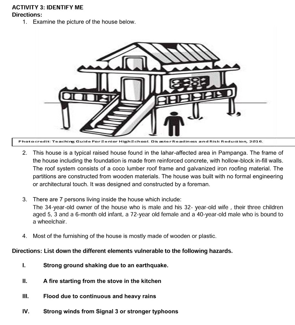 ACTIVITY 3: IDENTIFY ME 
Directions: 
1. Examine the picture of the house below. 
ac e : e aching Gu ide For Seni or High S choo l. D is aster Read in d Risk Red uction, 2016. 
2. This house is a typical raised house found in the lahar-affected area in Pampanga. The frame of 
the house including the foundation is made from reinforced concrete, with hollow-block in-fill walls. 
The roof system consists of a coco lumber roof frame and galvanized iron roofing material. The 
partitions are constructed from wooden materials. The house was built with no formal engineering 
or architectural touch. It was designed and constructed by a foreman. 
3. There are 7 persons living inside the house which include: 
The 34-year-old owner of the house who is male and his 32- year -old wife , their three children 
aged 5, 3 and a 6-month old infant, a 72-year old female and a 40-year-old male who is bound to 
a wheelchair. 
4. Most of the furnishing of the house is mostly made of wooden or plastic. 
Directions: List down the different elements vulnerable to the following hazards. 
I. Strong ground shaking due to an earthquake. 
II. A fire starting from the stove in the kitchen 
III. Flood due to continuous and heavy rains 
IV. Strong winds from Signal 3 or stronger typhoons