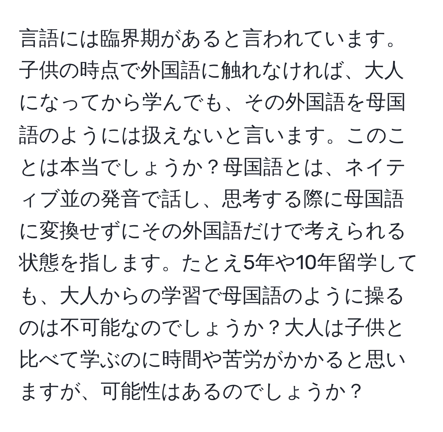 言語には臨界期があると言われています。子供の時点で外国語に触れなければ、大人になってから学んでも、その外国語を母国語のようには扱えないと言います。このことは本当でしょうか？母国語とは、ネイティブ並の発音で話し、思考する際に母国語に変換せずにその外国語だけで考えられる状態を指します。たとえ5年や10年留学しても、大人からの学習で母国語のように操るのは不可能なのでしょうか？大人は子供と比べて学ぶのに時間や苦労がかかると思いますが、可能性はあるのでしょうか？