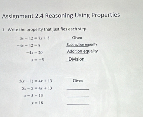 Assignment 2.4 Reasoning Using Properties 
1. Write the property that justifies each step.
3x-12=7x+8 Given
-4x-12=8 Subtraction equality
-4x=20 Addition equality
x=-5 Division I
5(x-1)=4x+13 Given 
_ 5x-5=4x+13
x-5=13
_
x=18
_