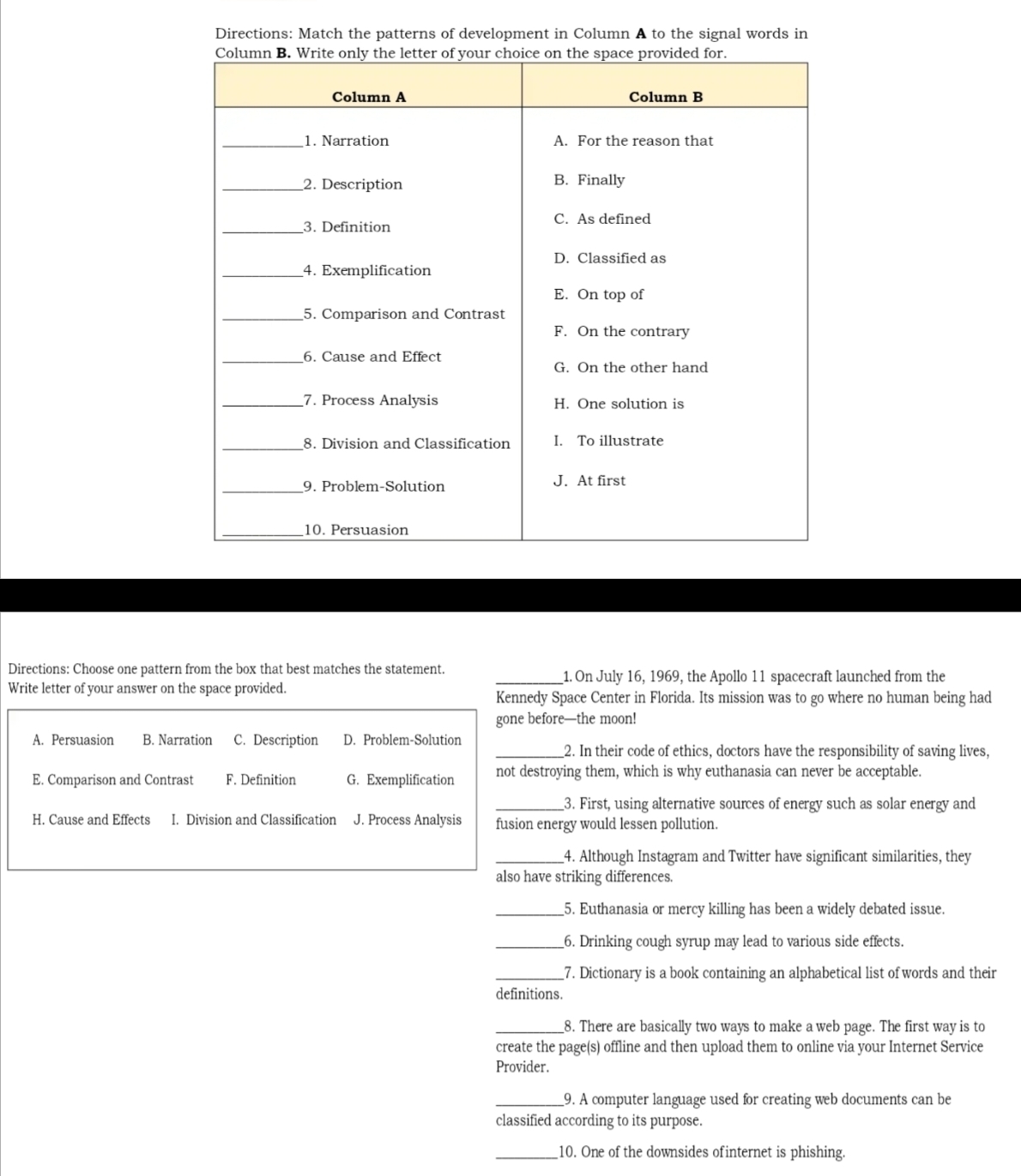 Directions: Match the patterns of development in Column A to the signal words in
Directions: Choose one pattern from the box that best matches the statement. _1. On July 16, 1969, the Apollo 11 spacecraft launched from the
Write letter of your answer on the space provided. Kennedy Space Center in Florida. Its mission was to go where no human being had
gone before—the moon!
A. Persuasion B. Narration C. Description D. Problem-Solution
_2. In their code of ethics, doctors have the responsibility of saving lives,
E. Comparison and Contrast F. Definition G. Exemplification not destroying them, which is why euthanasia can never be acceptable.
_3. First, using alternative sources of energy such as solar energy and
H. Cause and Effects I. Division and Classification J. Process Analysis fusion energy would lessen pollution.
_4. Although Instagram and Twitter have significant similarities, they
also have striking differences.
_5. Euthanasia or mercy killing has been a widely debated issue.
_6. Drinking cough syrup may lead to various side effects.
_7. Dictionary is a book containing an alphabetical list of words and their
definitions.
_8. There are basically two ways to make a web page. The first way is to
create the page(s) offline and then upload them to online via your Internet Service
Provider.
_9. A computer language used for creating web documents can be
classified according to its purpose.
_10. One of the downsides ofinternet is phishing.