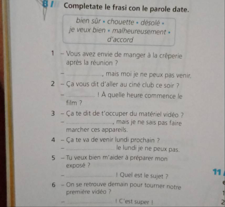 Completate le frasi con le parole date. 
bien sûr « chouette » désolé » 
je veux bien « malheureusement » 
d’accord 
1 - Vous avez envie de manger à la crêperie 
après la réunion ? 
_, mais moi je ne peux pas venir. 
2 - Ça vous dit d'aller au ciné club ce soir ? 
_- 
! À quelle heure commence le 
film ? 
3 - Ça te dit de t'occuper du matériel vidéo ? 
_, mais je ne sais pas faire 
marcher ces appareils. 
4 - Ça te va de venir lundi prochain ? 
- _le lundi je ne peux pas. 
5 - Tu veux bien m'aider à préparer mon 
exposé ? 
_! Quel est le sujet ? 
11 

6 - On se retrouve demain pour tourner notre 
première vidéo ? 1 
-_ ! C'est super ! 2