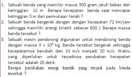 Sebuah benda yang memiliki massa 300 gram jatuh bebas dari 
ketinggian 12 m Berapa kecepatan benda saat mencapai 
ketinggian 5 m dari permukaan tanah ? 
2. Sebuah benda bergerak dengan dengan kecepatan 72 km/jam
sehingga memiliki energi kinetik sebesar 600 J. Berapa massa 
benda tersebut ? 
3. Sebuah mesin pendorong digunakan untuk mendorong benda 
dengan massa 3* 10^3kg , Benda tersebut bergerak sehingga 
kecepatannya berubah dari 10 m/s menjadi 20 m/s. Waktu 
yang diperlukan untuk terjadinya perubahan kecepatan 
tersebut adalah 20 detik. 
Berapa perubahan energi kinetik yang terjadi pada benda 
tersebut ?