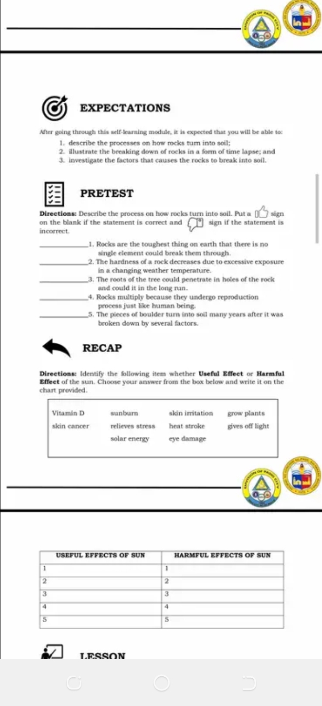 EXPECTATIONS
After going through this self-learning module, it is expected that you will be able to:
1. describe the processes on how rocks turn into soil;
2. illustrate the breaking down of rocks in a form of time lapse; and
3. investigate the factors that causes the rocks to break into soil.
PRETEST
Directions: Describe the process on how rocks turn into soil. Put a sign
on the blank if the statement is correct and sign if the statement is
incorrect.
_1. Rocks are the toughest thing on earth that there is no
single element could break them through.
_2. The hardness of a rock decreases due to excessive exposure
in a changing weather temperature.
_3. The roots of the tree could penetrate in holes of the rock
and could it in the long run.
4. Rocks multiply because they undergo reproduction
process just like human being.
_5. The pieces of boulder turn into soil many years after it was
broken down by several factors.
RECAP
Directions: Identify the following item whether Useful Effect or Harmful
Effect of the sun. Choose your answer from the box below and write it on the
chart provided.
Vitamán D sunburn skin irritation grow plants
skin cancer relieves stress heat stroke gives off light
solar energy eye damage
LESSON