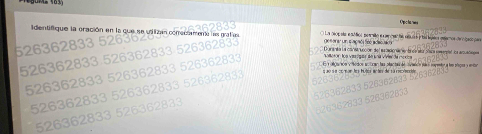 Te g unta 103)
Opciones
Identifique la oración en la que se utilizan correctamente las grafías La biopsia epática permite examina células y los tejidos enfermos del hígado para
generar un diagnóstico adecuado
52630
Durante la construcción del estacionamiento de una plaza comercial, los arqueólogos
hallaron los vestigios de una vivienda mexica
526362

En algunos viñedos utilizan las plantas de lavanda para auyentar a las plagas y evitar
que se coman los frutos antes de su recoleccí
52636283
526362833
526362833 5