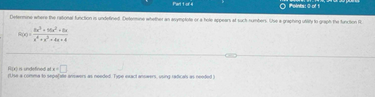 Determine where the rational function is undefined. Determine whether an asymptote or a hole appears at such numbers. Use a graphing utility to graph the function R
R(x)= (8x^3+16x^2+8x)/x^4+x^3+4x+4 
R(x) is undefined all x=□
(Use a comma to sepafate answers as needed. Type exact answers, using ridicals as needed )