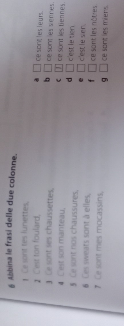 Abbina le frasi delle due colonne.
1 Ce sont tes lunettes,
2 C'est ton foulard, a □ ce sont les leurs.
3 Ce sont ses chaussettes,
b □ ce sont les siennes.
4 Cest son manteau,
C 1  ce sont les tiennes.
d c'est le tien.
5 Ce sont nos chaussures, c'est le sien.
e □ 
6 Ces sweats sont à elles, ce sont les nôtres.
f □ 
7 Ce sont mes mocassins, ce sont les miens.
g □