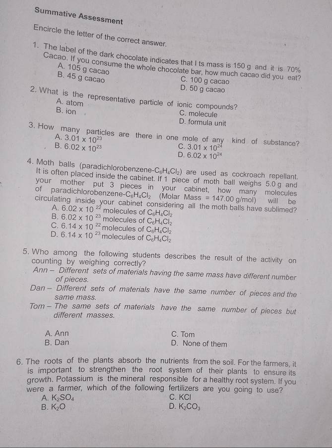 Summative Assessment
Encircle the letter of the correct answer.
1. The label of the dark chocolate indicates that I ts mass is 150 g and it is 70%
Cacao. If you consume the whole chocolate bar, how much cacao did you eat?
A. 105 g cacao
B. 45 g cacao
C. 100 g cacao
D. 50 g cacao
2. What is the representative particle of ionic compounds?
A. atom
C. molecule
B. ion D. formula unit
3. How many particles are there in one mole of any kind of substance?
A. 3.01* 10^(23) C. 3.01* 10^(24)
B. 6.02* 10^(23) D. 6.02* 10^(24)
4. Moth balls (paradichlorobenzene- C_6H_4Cl_2) are used as cockroach repellant.
It is often placed inside the cabinet. If 1 piece of moth ball weighs 5.0 g and
your mother put 3 pieces in your cabinet, how many molecules
of paradichlorobenzene -C_6H_4Cl_2 (Molar Ma ass =147.00 g/mol) will be
circulating inside your cabinet considering all the moth balls have sublimed?
A. 6.02* 10^(22) molecules of C_6H_4Cl_2
B. 6.02* 10^(23) molecules of C_6H_4Cl_2
C. 6.14* 10^(22) molecules of C_6H_4Cl_2
D. 6.14* 10^(23) molecules of C_6H_4Cl_2
5. Who among the following students describes the result of the activity on
counting by weighing correctly?
Ann - Different sets of materials having the same mass have different number
of pieces.
Dan- Different sets of materials have the same number of pieces and the
same mass.
Tom — The same sets of materials have the same number of pieces but
different masses.
A. Ann C. Tom
B. Dan D. None of them
6. The roots of the plants absorb the nutrients from the soil. For the farmers, it
is important to strengthen the root system of their plants to ensure its
growth. Potassium is the mineral responsible for a healthy root system. If you
were a farmer, which of the following fertilizers are you going to use?
A. K_2SO_4 C. KCl
B. K_2O D. K_2CO_3