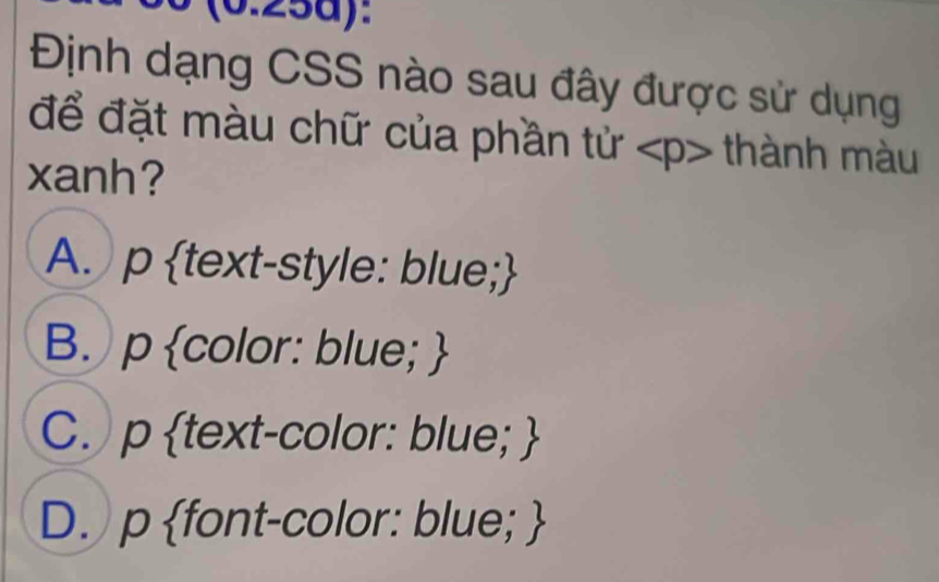 (0.25d):
Định dạng CSS nào sau đây được sử dụng
để đặt màu chữ của phần tử thành màu
xanh?
A. p text-style: blue;
B. p color: blue; 
C. p text-color: blue; 
D. p font-color: blue; 