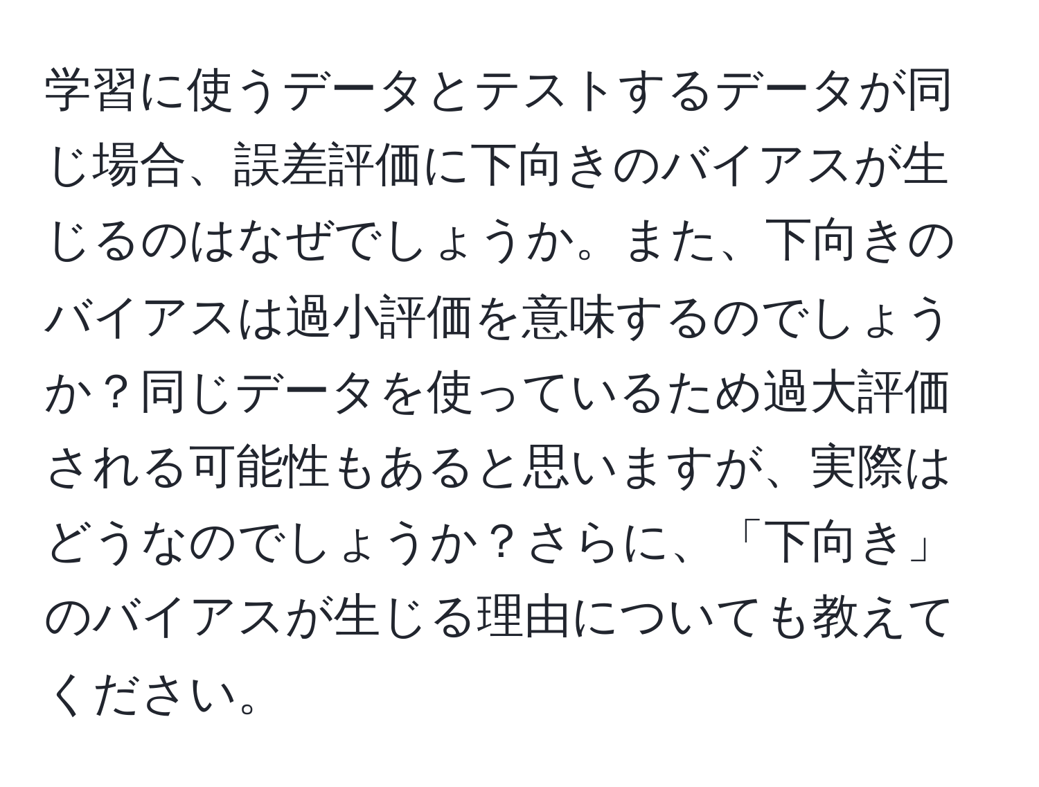 学習に使うデータとテストするデータが同じ場合、誤差評価に下向きのバイアスが生じるのはなぜでしょうか。また、下向きのバイアスは過小評価を意味するのでしょうか？同じデータを使っているため過大評価される可能性もあると思いますが、実際はどうなのでしょうか？さらに、「下向き」のバイアスが生じる理由についても教えてください。