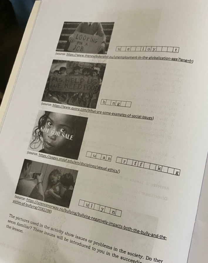 LOOKING 1 o y t 
FOR A 
JOB 
u e 
(source: https://www.thenewfederalist.eu/unemployment-in-the-globalization-age?lang=fr) 
PLS HELP US 
WE NEED FOOD 
h n g 
(source: https://www.quora.com/What-are-some-examples-of-social-issues) 
F EOR SALE 
u a n r f f 
(source: https://pages.stolaf.edu/ein/disciplines/sexual-ethics/ 
k 
g 
u 1 
victim-of-bullying/1582298 
y 
n 
sSource: https://sciencenorway.no/bullying/bullying-negatively-impacts-both-the-bully-and-the 
the lesson. 
he pictures used in the activity show issues or problems in the society. Do the 
eem familiar? These issues will be introduced to you in the succeed