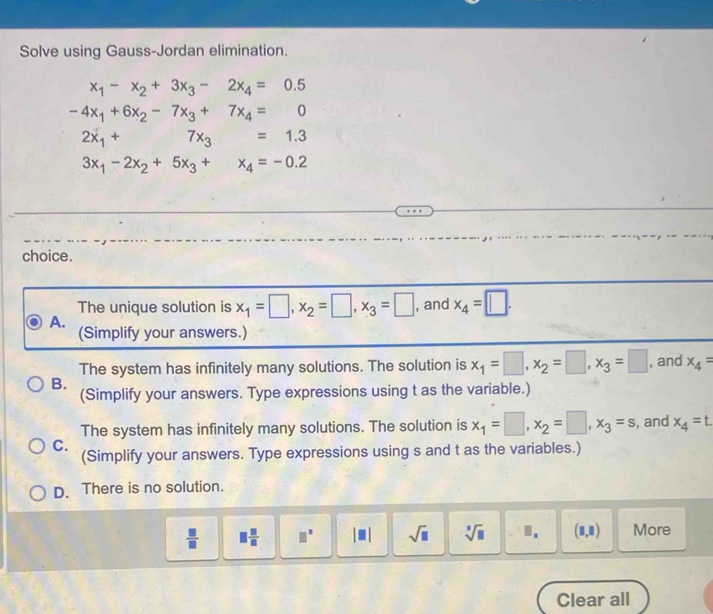 Solve using Gauss-Jordan elimination.
x_1-x_2+3x_3-2x_4=0.5
-4x_1+6x_2-7x_3+7x_4=0
2x_1+ 7x_3=1.3
3x_1-2x_2+5x_3+x_4=-0.2
choice.
The unique solution is x_1=□ , x_2=□ , x_3=□ , and x_4=□.
A.
(Simplify your answers.)
The system has infinitely many solutions. The solution is x_1=□ , x_2=□ , x_3=□ , and x_4=
B.
(Simplify your answers. Type expressions using t as the variable.)
The system has infinitely many solutions. The solution is x_1=□ , x_2=□ , x_3=s
C. , and x_4=t. 
(Simplify your answers. Type expressions using s and t as the variables.)
D. There is no solution.
 □ /□   □  □ /□   □^(□) sqrt(□ ) sqrt[□](□ ) I. (□ ,□ ) More
Clear all