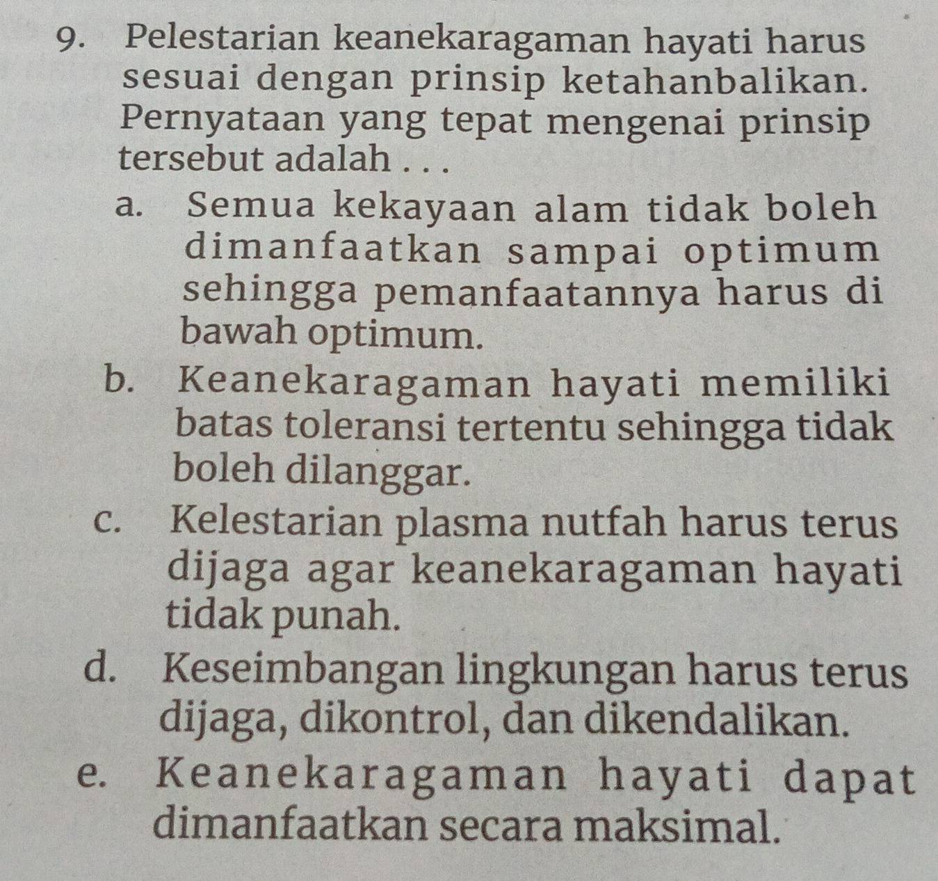 Pelestarian keanekaragaman hayati harus
sesuai dengan prinsip ketahanbalikan.
Pernyataan yang tepat mengenai prinsip
tersebut adalah . . .
a. Semua kekayaan alam tidak boleh
dimanfaatkan sampai optimum
sehingga pemanfaatannya harus di
bawah optimum.
b. Keanekaragaman hayati memiliki
batas toleransi tertentu sehingga tidak
boleh dilanggar.
c. Kelestarian plasma nutfah harus terus
dijaga agar keanekaragaman hayati
tidak punah.
d. Keseimbangan lingkungan harus terus
dijaga, dikontrol, dan dikendalikan.
e. Keanekaragaman hayati dapat
dimanfaatkan secara maksimal.