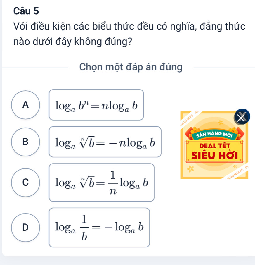 Với điều kiện các biểu thức đều có nghĩa, đẳng thức
nào dưới đây không đúng?
Chọn một đáp án đúng
A log _ab^n=nlog _ab
B log _asqrt[n](b)=-nlog _ab
C log _asqrt[n](b)= 1/n log _ab
D log _a 1/b =-log _ab