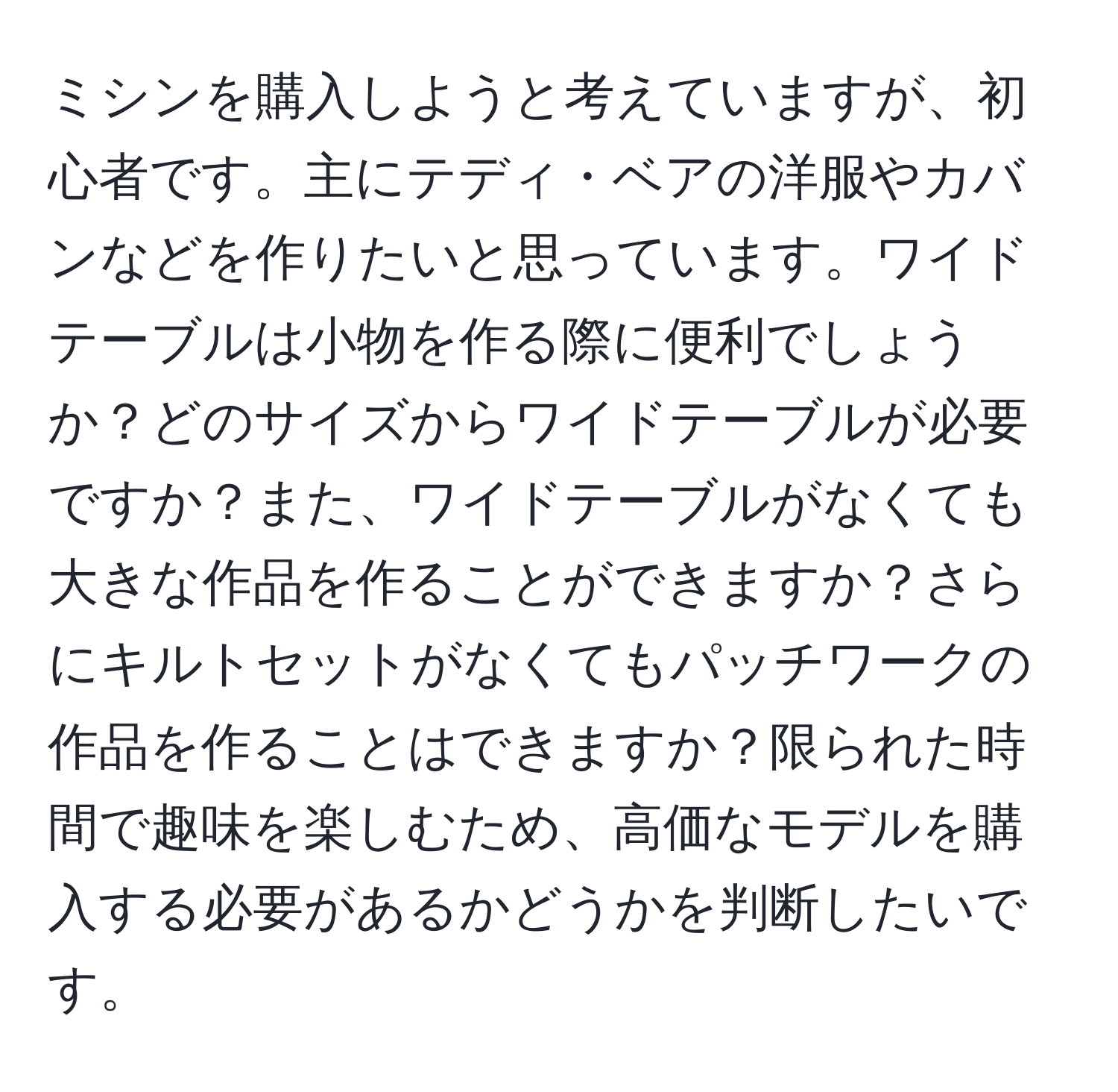 ミシンを購入しようと考えていますが、初心者です。主にテディ・ベアの洋服やカバンなどを作りたいと思っています。ワイドテーブルは小物を作る際に便利でしょうか？どのサイズからワイドテーブルが必要ですか？また、ワイドテーブルがなくても大きな作品を作ることができますか？さらにキルトセットがなくてもパッチワークの作品を作ることはできますか？限られた時間で趣味を楽しむため、高価なモデルを購入する必要があるかどうかを判断したいです。