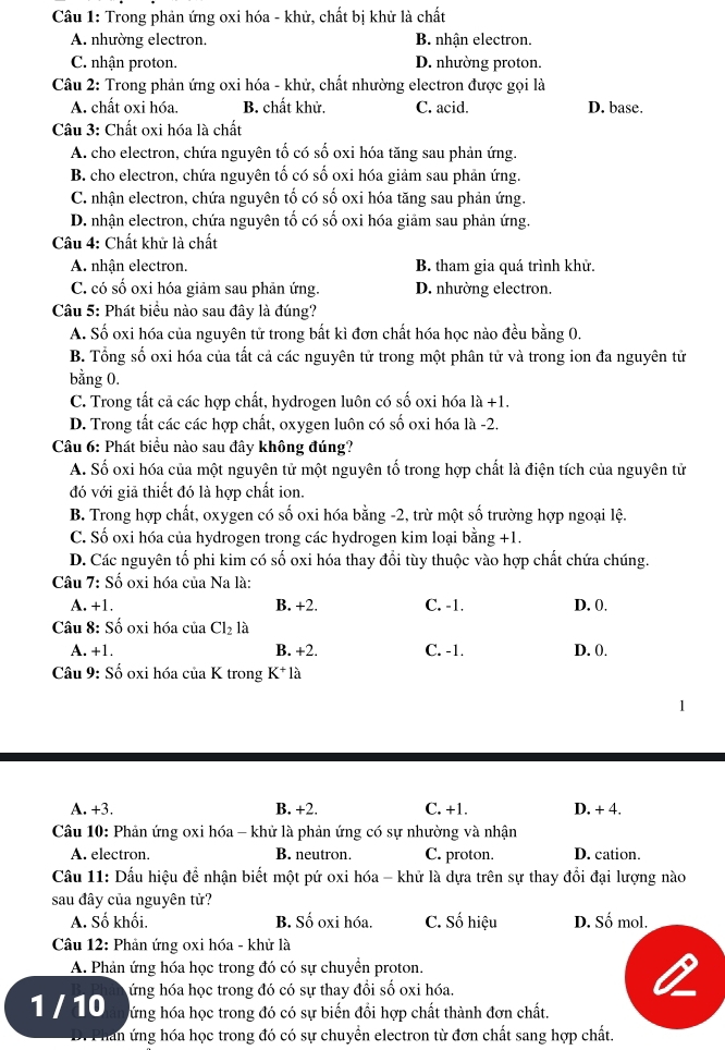 Trong phản ứng oxi hóa - khử, chất bị khử là chất
A. nhường electron. B. nhận electron.
C. nhận proton. D. nhường proton.
Câu 2: Trong phản ứng oxi hóa - khử, chất nhường electron được gọi là
A. chất oxi hóa. B. chất khử. C. acid. D. base.
Câu 3: Chất oxi hóa là chất
A. cho electron, chứa nguyên tố có số oxi hóa tăng sau phản ứng.
B. cho electron, chứa nguyên tố có số oxi hóa giảm sau phản ứng.
C. nhận electron, chứa nguyên tố có số oxi hóa tăng sau phản ứng.
D. nhận electron, chứa nguyên tố có số oxi hóa giảm sau phản ứng.
Câu 4: Chất khử là chất
A. nhận electron. B. tham gia quá trình khử.
C. có số oxi hóa giảm sau phản ứng. D. nhường electron.
Câu 5: Phát biểu nào sau đây là đúng?
A. Số oxi hóa của nguyên tử trong bất kì đơn chất hóa học nào đều bằng 0.
B. Tổng số oxi hóa của tất cả các nguyên tử trong một phân tử và trong ion đa nguyên tử
bằng 0.
C. Trong tất cả các hợp chất, hydrogen luôn có số oxi hóa 1 1a+1.
D. Trong tất các các hợp chất, oxygen luôn có số oxi hóa là -2.
Câu 6: Phát biểu nào sau đây không đúng?
A. Số oxi hóa của một nguyên tử một nguyên tố trong hợp chất là điện tích của nguyên tử
đó với giả thiết đó là hợp chất ion.
B. Trong hợp chất, oxygen có số oxi hóa bằng -2, trừ một số trường hợp ngoại lệ.
C. Số oxi hóa của hydrogen trong các hydrogen kim loại bằng +1.
D. Các nguyên tổ phi kim có số oxi hóa thay đổi tùy thuộc vào hợp chất chứa chúng.
Câu 7: Số oxi hóa của Na là:
A. +1. B. +2. C. -1. D. 0.
Câu 8: Số oxi hóa của Cl_2 là
A. +1. B. +2. C. -1. D. 0.
Câu 9: Số oxi hóa của K trong K^+ là
A. +3. B. +2. C. +1. D. + 4.
Câu 10: Phản ứng oxi hóa - khử là phản ứng có sự nhường và nhận
A. electron. B. neutron. C. proton. D. cation.
Cầu 11: Dấu hiệu để nhận biết một pứ oxi hóa - khử là dựa trên sự thay đổi đại lượng nào
sau đây của nguyên tử?
A. Số khối. B. Số oxi hóa. C. Số hiệu D. Số mol.
Câu 12: Phản ứng oxi hóa - khử là
A. Phản ứng hóa học trong đó có sự chuyển proton.
1 / 10 ứng hóa học trong đó có sự thay đồi số oxi hóa.
hứng hóa học trong đó có sự biến đổi hợp chất thành đơn chất.
han ứng hóa học trong đó có sự chuyển electron từ đơn chất sang hợp chất.